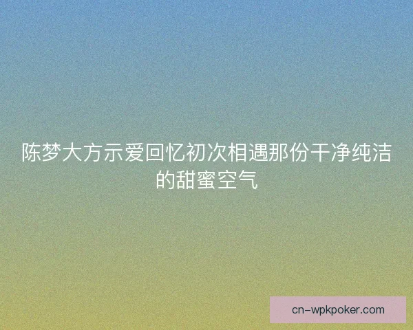 陈梦大方示爱回忆初次相遇那份干净纯洁的甜蜜空气