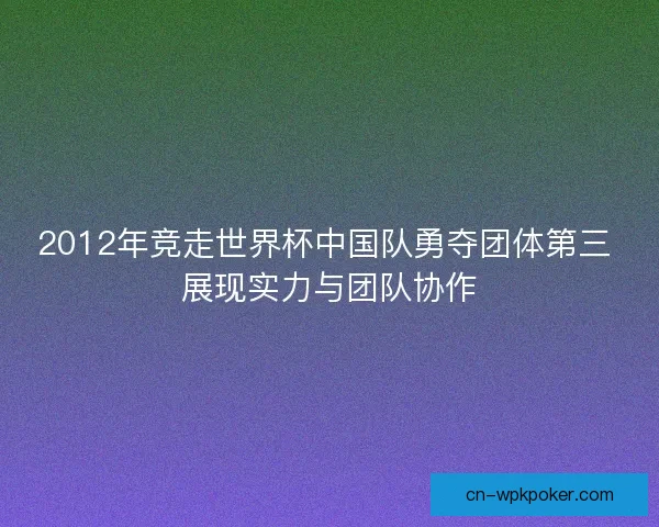 2012年竞走世界杯中国队勇夺团体第三 展现实力与团队协作