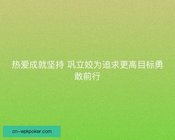 热爱成就坚持 巩立姣为追求更高目标勇敢前行 热爱成就坚持 巩立姣为追求更高目标勇敢前行