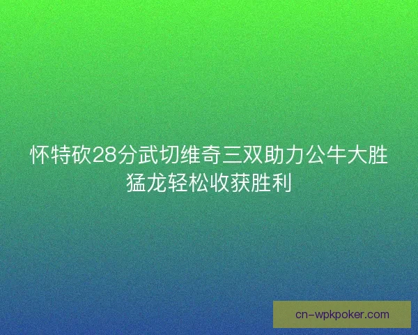 怀特砍28分武切维奇三双助力公牛大胜猛龙轻松收获胜利