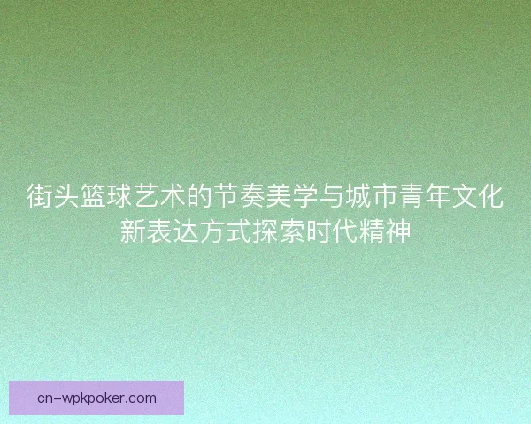 街头篮球艺术的节奏美学与城市青年文化新表达方式探索时代精神