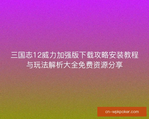 三国志12威力加强版下载攻略安装教程与玩法解析大全免费资源分享