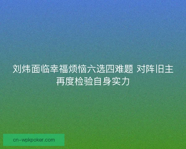 刘炜面临幸福烦恼六选四难题 对阵旧主再度检验自身实力 刘炜面临幸福烦恼六选四难题 对阵旧主再度检验自身实力