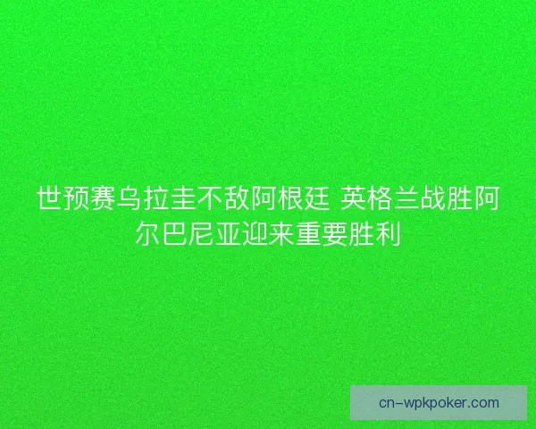 世预赛乌拉圭不敌阿根廷 英格兰战胜阿尔巴尼亚迎来重要胜利